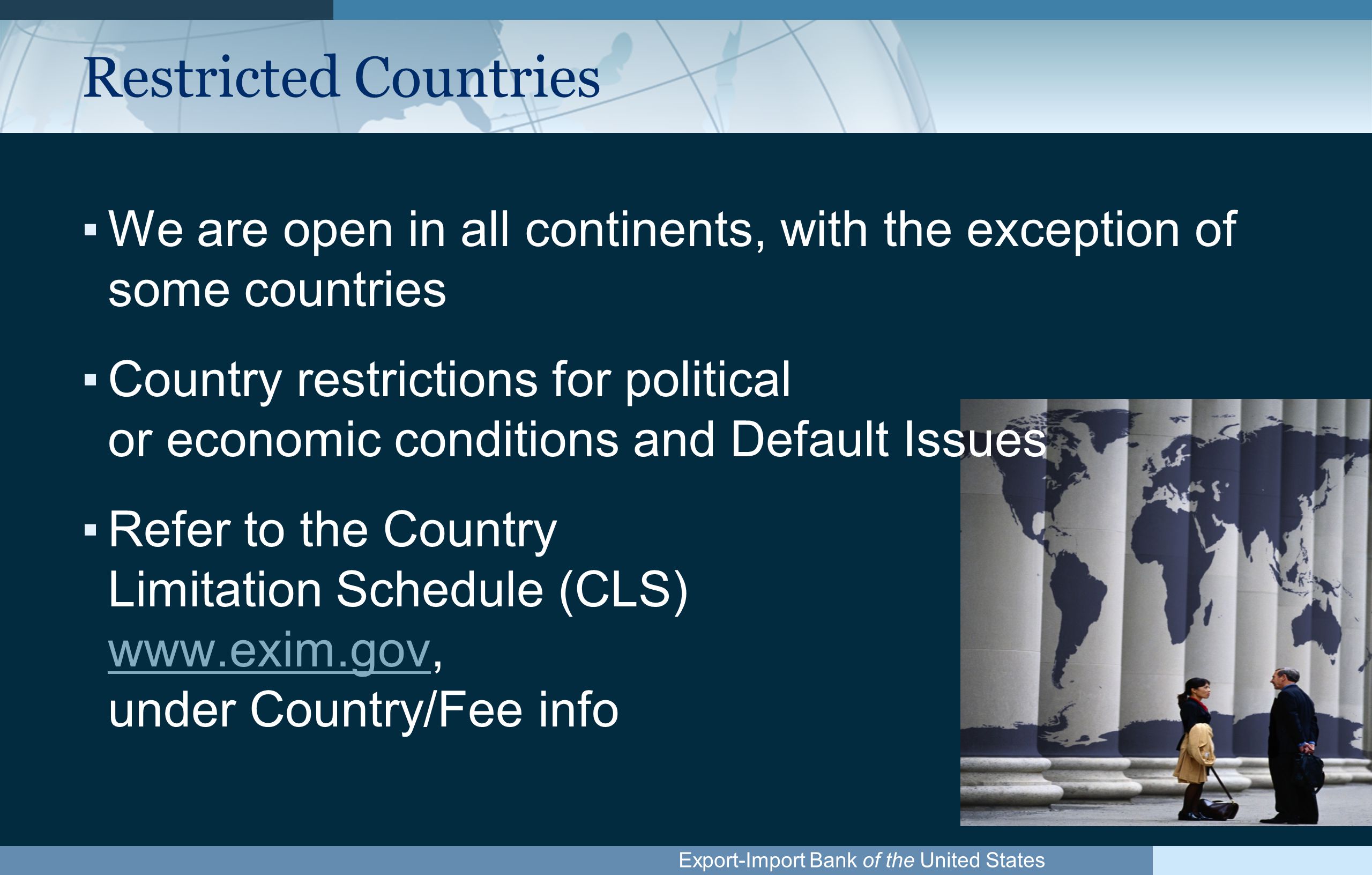 Export-Import Bank of the United States Restricted Countries ▪We are open in all continents, with the exception of some countries ▪Country restrictions for political or economic conditions and Default Issues ▪Refer to the Country Limitation Schedule (CLS)   under Country/Fee info
