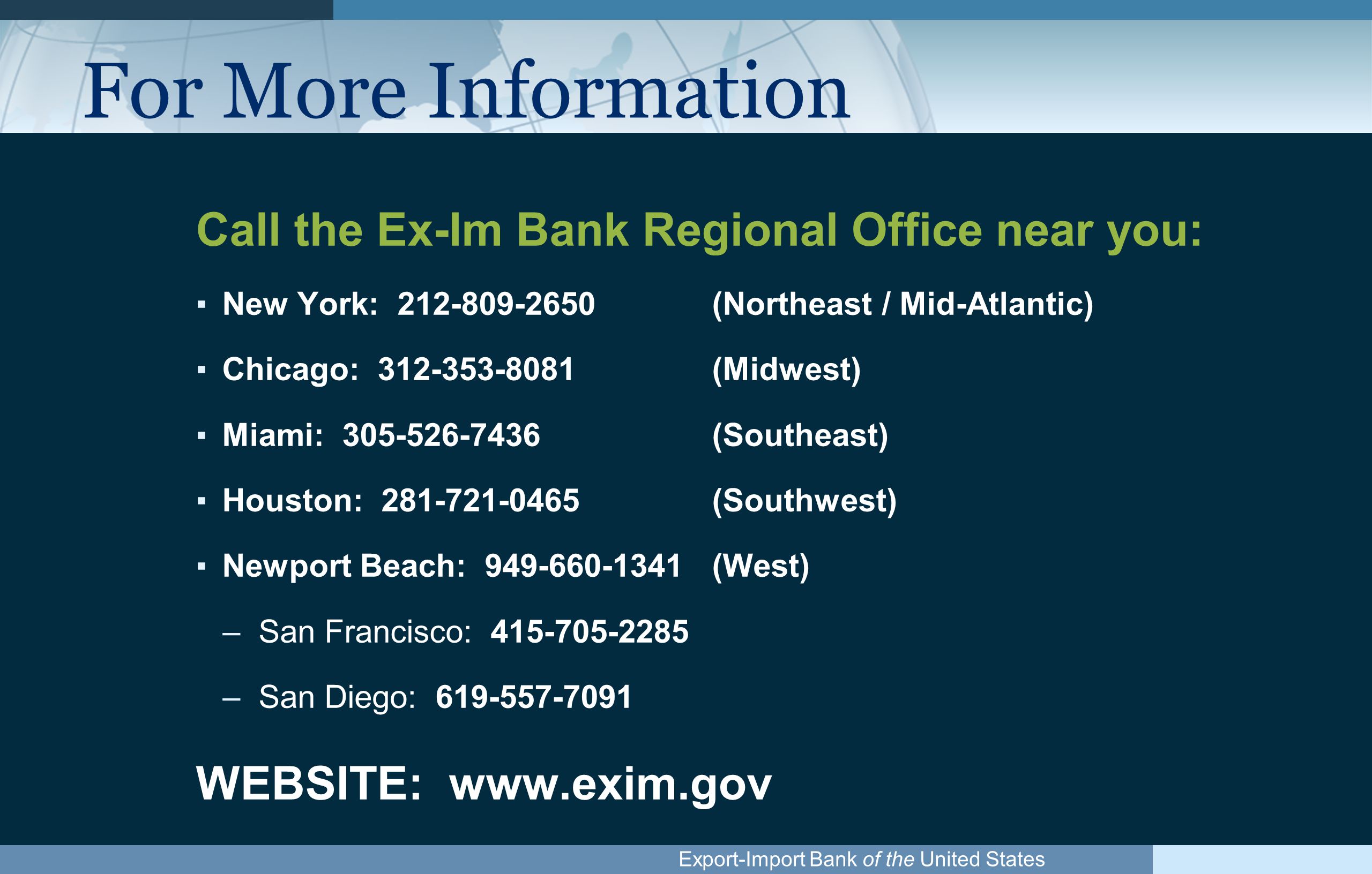 Export-Import Bank of the United States For More Information Call the Ex-Im Bank Regional Office near you: ▪New York: (Northeast / Mid-Atlantic) ▪Chicago: (Midwest) ▪Miami: (Southeast) ▪Houston: (Southwest) ▪Newport Beach: (West) –San Francisco: –San Diego: WEBSITE: