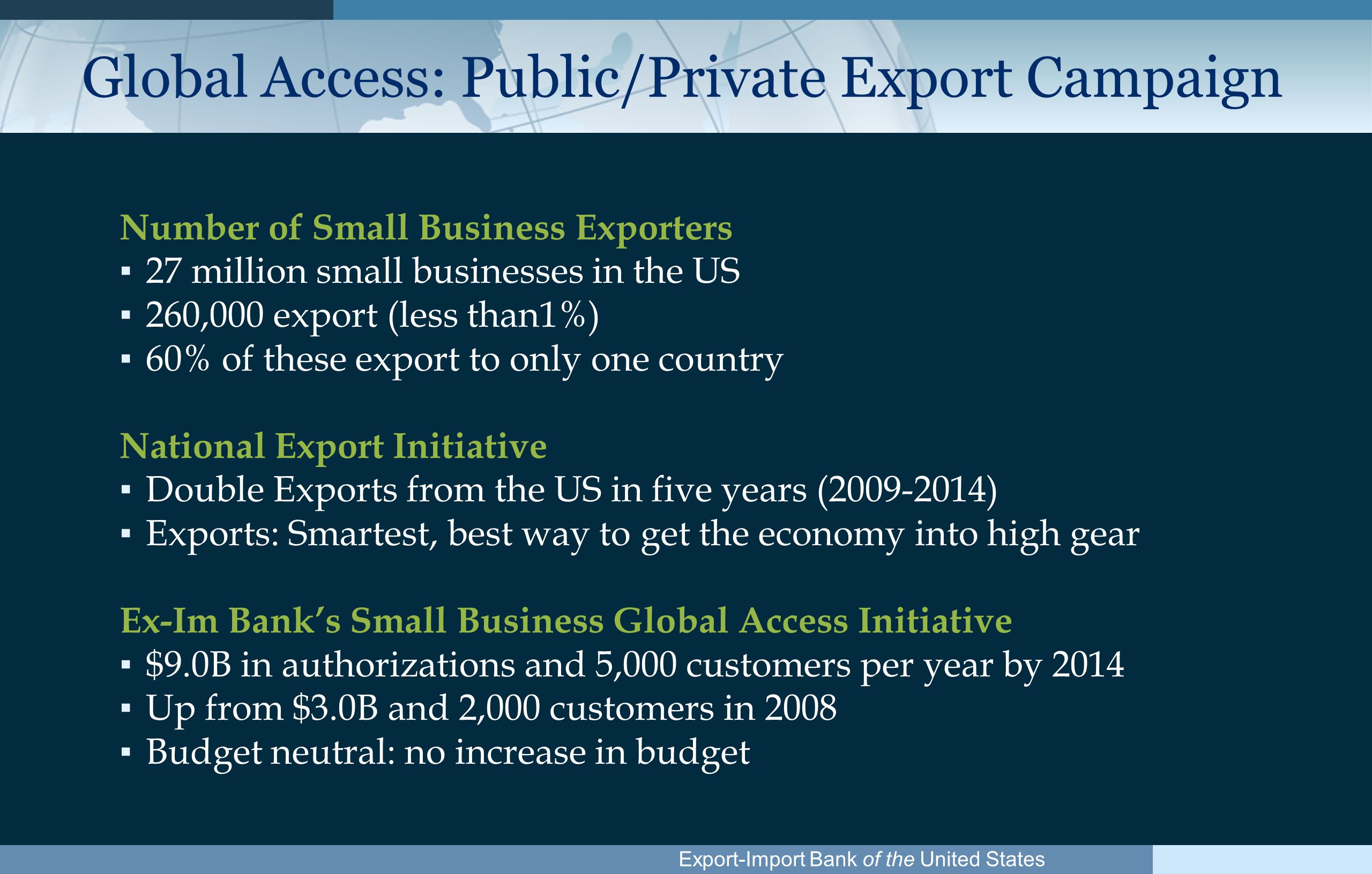 Export-Import Bank of the United States Global Access: Public/Private Export Campaign Number of Small Business Exporters ▪ 27 million small businesses in the US ▪ 260,000 export (less than1%) ▪ 60% of these export to only one country National Export Initiative ▪ Double Exports from the US in five years ( ) ▪ Exports: Smartest, best way to get the economy into high gear Ex-Im Bank’s Small Business Global Access Initiative ▪ $9.0B in authorizations and 5,000 customers per year by 2014 ▪ Up from $3.0B and 2,000 customers in 2008 ▪ Budget neutral: no increase in budget