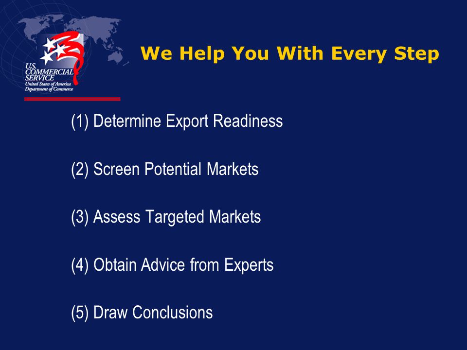We Help You With Every Step (1) Determine Export Readiness (2) Screen Potential Markets (3) Assess Targeted Markets (4) Obtain Advice from Experts (5) Draw Conclusions