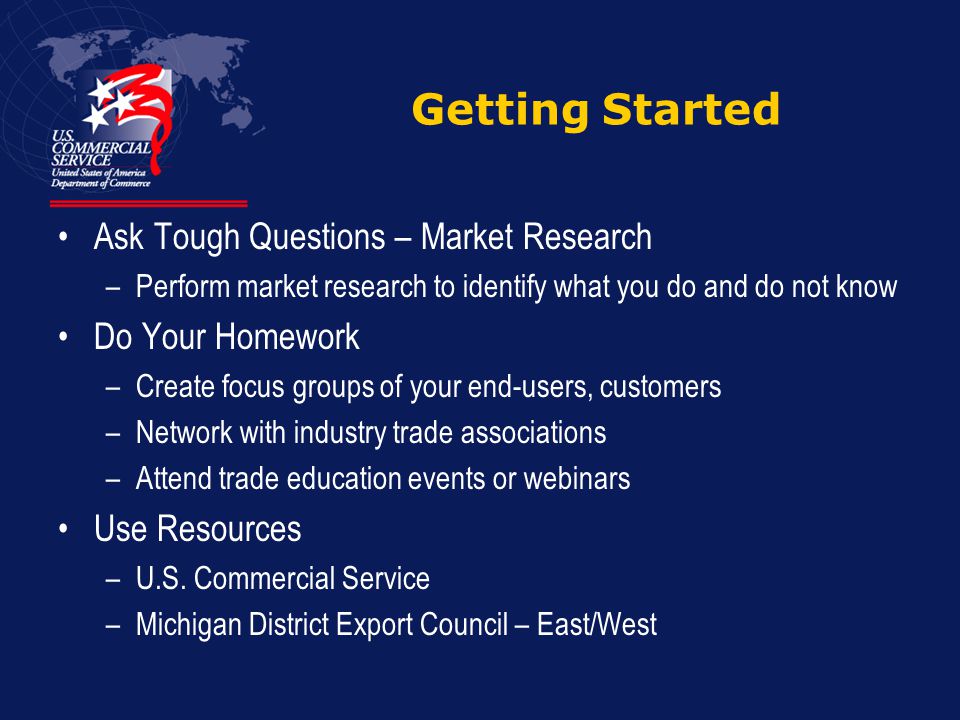 Getting Started Ask Tough Questions – Market Research –Perform market research to identify what you do and do not know Do Your Homework –Create focus groups of your end-users, customers –Network with industry trade associations –Attend trade education events or webinars Use Resources –U.S.