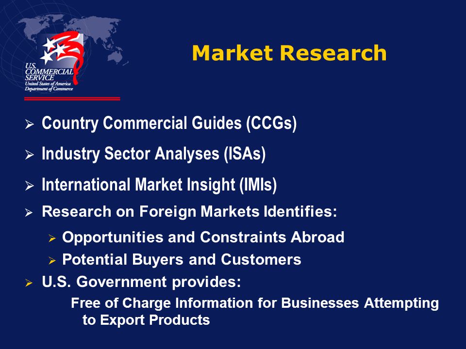 Market Research  Country Commercial Guides (CCGs)  Industry Sector Analyses (ISAs)  International Market Insight (IMIs)  Research on Foreign Markets Identifies:  Opportunities and Constraints Abroad  Potential Buyers and Customers  U.S.