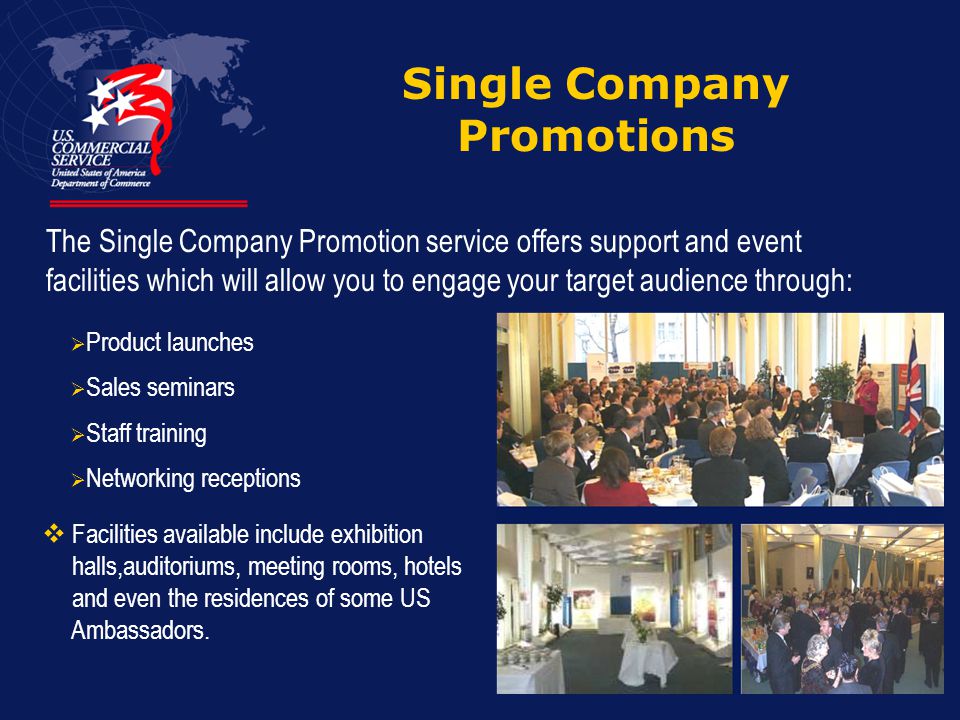 Single Company Promotions The Single Company Promotion service offers support and event facilities which will allow you to engage your target audience through:  Product launches  Sales seminars  Staff training  Networking receptions  Facilities available include exhibition halls,auditoriums, meeting rooms, hotels and even the residences of some US Ambassadors.