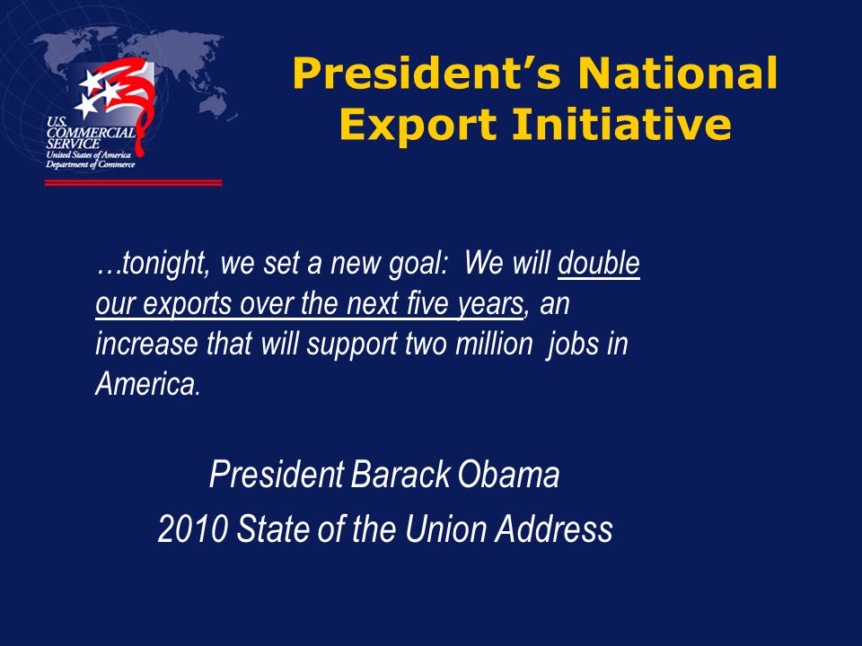 President’s National Export Initiative President Barack Obama 2010 State of the Union Address …tonight, we set a new goal: We will double our exports over the next five years, an increase that will support two million jobs in America.