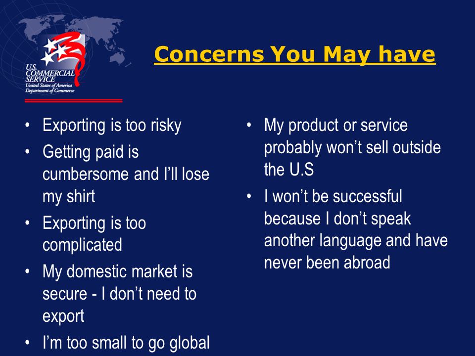 Concerns You May have Exporting is too risky Getting paid is cumbersome and I’ll lose my shirt Exporting is too complicated My domestic market is secure - I don’t need to export I’m too small to go global My product or service probably won’t sell outside the U.S I won’t be successful because I don’t speak another language and have never been abroad