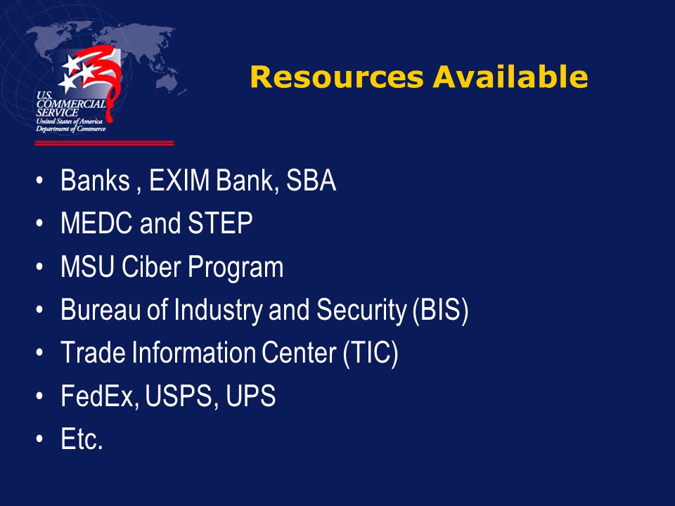 Resources Available Banks, EXIM Bank, SBA MEDC and STEP MSU Ciber Program Bureau of Industry and Security (BIS) Trade Information Center (TIC) FedEx, USPS, UPS Etc.