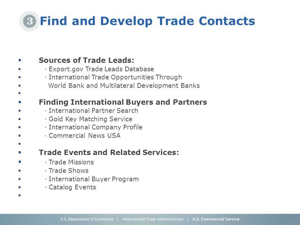 Find and Develop Trade Contacts  Sources of Trade Leads:  · Export.gov Trade Leads Database  · International Trade Opportunities Through  World Bank and Multilateral Development Banks   Finding International Buyers and Partners  · International Partner Search  · Gold Key Matching Service  · International Company Profile  · Commercial News USA   Trade Events and Related Services:  · Trade Missions  · Trade Shows  · International Buyer Program  · Catalog Events 