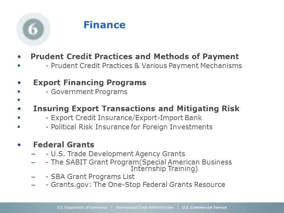 Finance Prudent Credit Practices and Methods of Payment  - Prudent Credit Practices & Various Payment Mechanisms Export Financing Programs  - Government Programs  Insuring Export Transactions and Mitigating Risk  - Export Credit Insurance/Export-Import Bank  - Political Risk Insurance for Foreign Investments Federal Grants – - U.S.