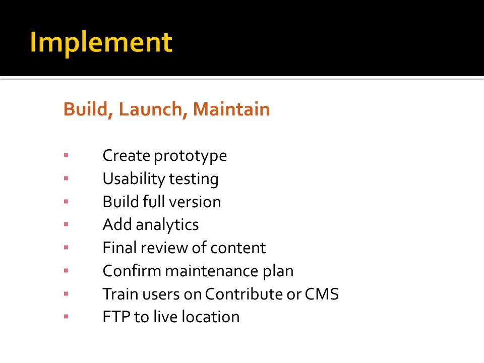 Build, Launch, Maintain ▪ Create prototype ▪ Usability testing ▪ Build full version ▪ Add analytics ▪ Final review of content ▪ Confirm maintenance plan ▪ Train users on Contribute or CMS ▪ FTP to live location