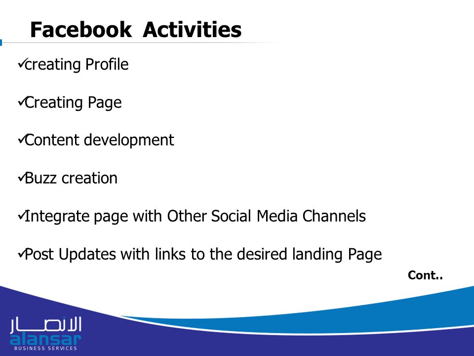 Facebook Activities creating Profile Creating Page Content development Buzz creation Integrate page with Other Social Media Channels Post Updates with links to the desired landing Page Cont..