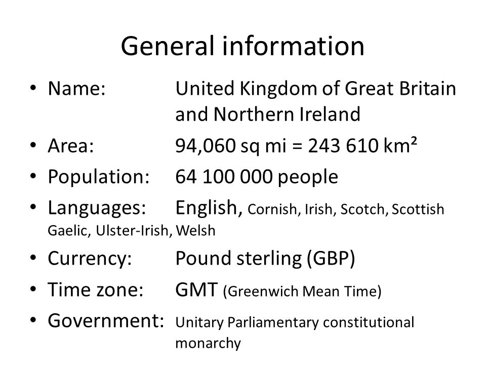General information Name:United Kingdom of Great Britain and Northern Ireland Area:94,060 sq mi = km² Population: people Languages:English, Cornish, Irish, Scotch, Scottish Gaelic, Ulster-Irish, Welsh Currency:Pound sterling (GBP) Time zone:GMT (Greenwich Mean Time) Government: Unitary Parliamentary constitutional monarchy