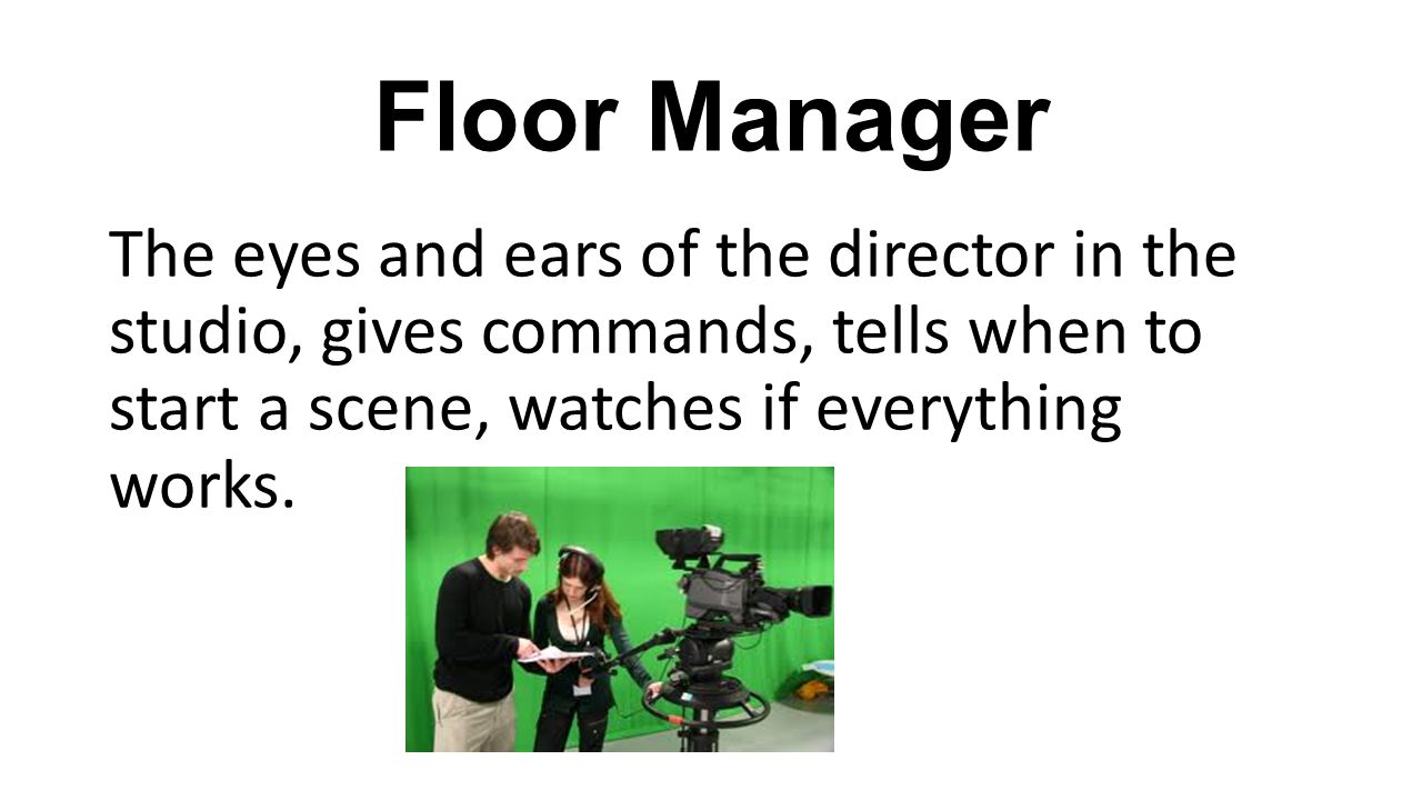 Floor Manager The eyes and ears of the director in the studio, gives commands, tells when to start a scene, watches if everything works.