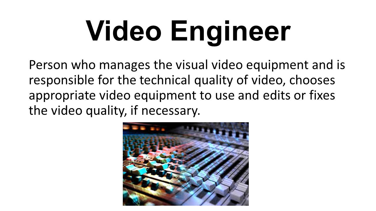 Video Engineer Person who manages the visual video equipment and is responsible for the technical quality of video, chooses appropriate video equipment to use and edits or fixes the video quality, if necessary.