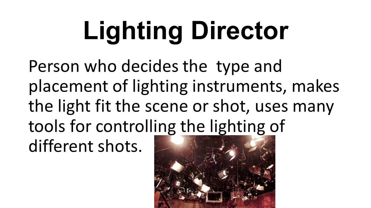 Lighting Director Person who decides the type and placement of lighting instruments, makes the light fit the scene or shot, uses many tools for controlling the lighting of different shots.
