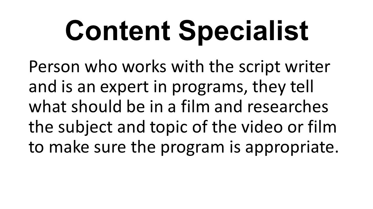 Content Specialist Person who works with the script writer and is an expert in programs, they tell what should be in a film and researches the subject and topic of the video or film to make sure the program is appropriate.