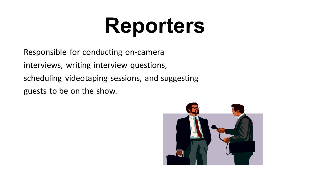 Reporters Responsible for conducting on-camera interviews, writing interview questions, scheduling videotaping sessions, and suggesting guests to be on the show.