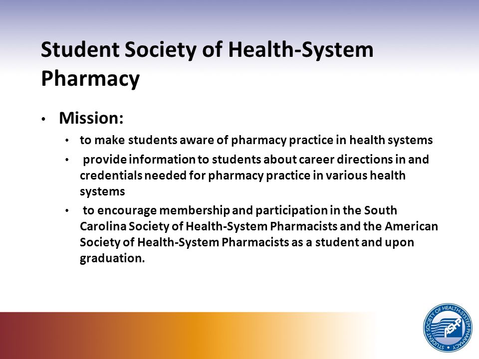 Student Society of Health-System Pharmacy Mission: to make students aware of pharmacy practice in health systems provide information to students about career directions in and credentials needed for pharmacy practice in various health systems to encourage membership and participation in the South Carolina Society of Health-System Pharmacists and the American Society of Health-System Pharmacists as a student and upon graduation.