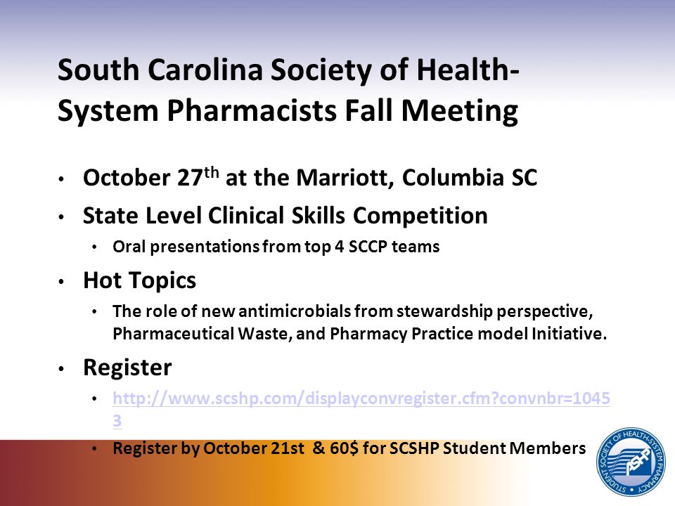 South Carolina Society of Health- System Pharmacists Fall Meeting October 27 th at the Marriott, Columbia SC State Level Clinical Skills Competition Oral presentations from top 4 SCCP teams Hot Topics The role of new antimicrobials from stewardship perspective, Pharmaceutical Waste, and Pharmacy Practice model Initiative.