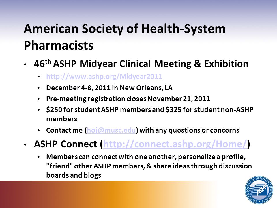 American Society of Health-System Pharmacists 46 th ASHP Midyear Clinical Meeting & Exhibition   December 4-8, 2011 in New Orleans, LA Pre-meeting registration closes November 21, 2011 $250 for student ASHP members and $325 for student non-ASHP members Contact me with any questions or ASHP Connect (  Members can connect with one another, personalize a profile, friend other ASHP members, & share ideas through discussion boards and blogs