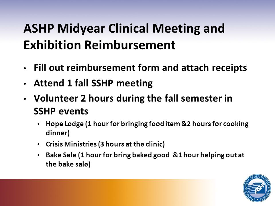 ASHP Midyear Clinical Meeting and Exhibition Reimbursement Fill out reimbursement form and attach receipts Attend 1 fall SSHP meeting Volunteer 2 hours during the fall semester in SSHP events Hope Lodge (1 hour for bringing food item &2 hours for cooking dinner) Crisis Ministries (3 hours at the clinic) Bake Sale (1 hour for bring baked good &1 hour helping out at the bake sale)