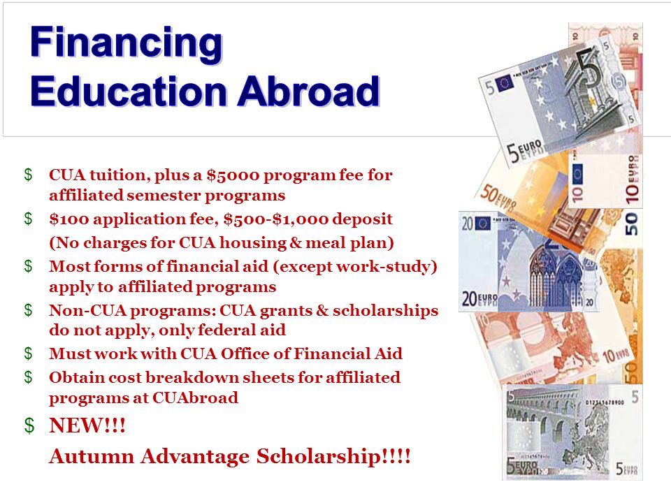 $CUA tuition, plus a $5000 program fee for affiliated semester programs $$100 application fee, $500-$1,000 deposit (No charges for CUA housing & meal plan) $Most forms of financial aid (except work-study) apply to affiliated programs $Non-CUA programs: CUA grants & scholarships do not apply, only federal aid $Must work with CUA Office of Financial Aid $Obtain cost breakdown sheets for affiliated programs at CUAbroad $NEW!!.
