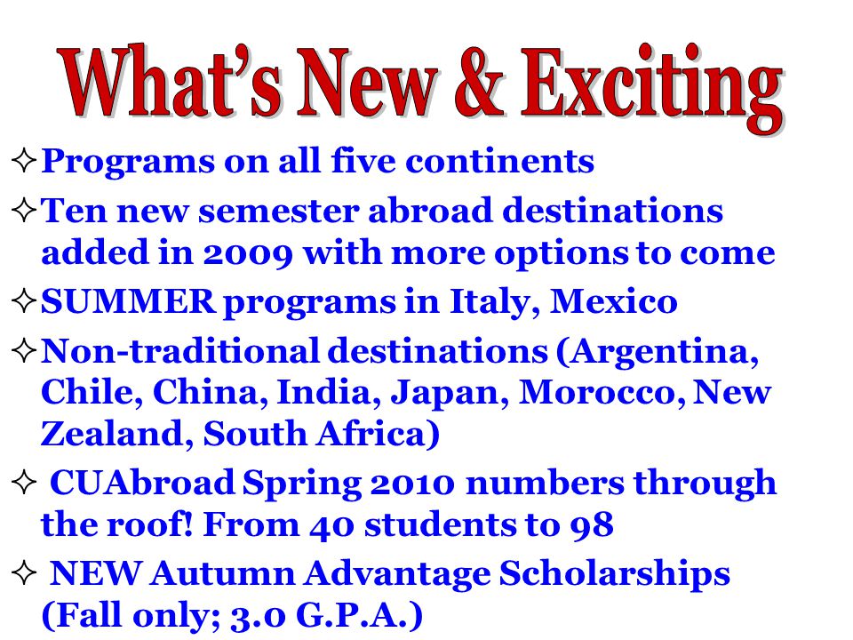  Programs on all five continents  Ten new semester abroad destinations added in 2009 with more options to come  SUMMER programs in Italy, Mexico  Non-traditional destinations (Argentina, Chile, China, India, Japan, Morocco, New Zealand, South Africa)  CUAbroad Spring 2010 numbers through the roof.