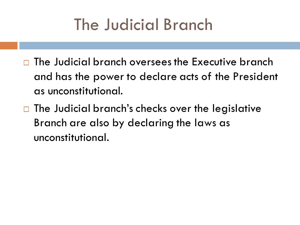 The Judicial Branch  The Judicial branch oversees the Executive branch and has the power to declare acts of the President as unconstitutional.