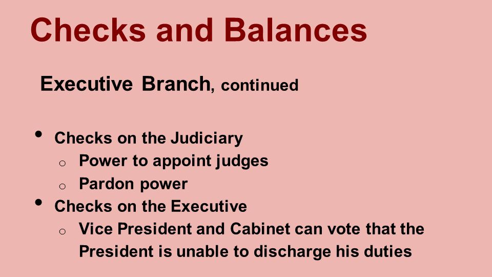Checks and Balances Executive Branch, continued Checks on the Judiciary o Power to appoint judges o Pardon power Checks on the Executive o Vice President and Cabinet can vote that the President is unable to discharge his duties
