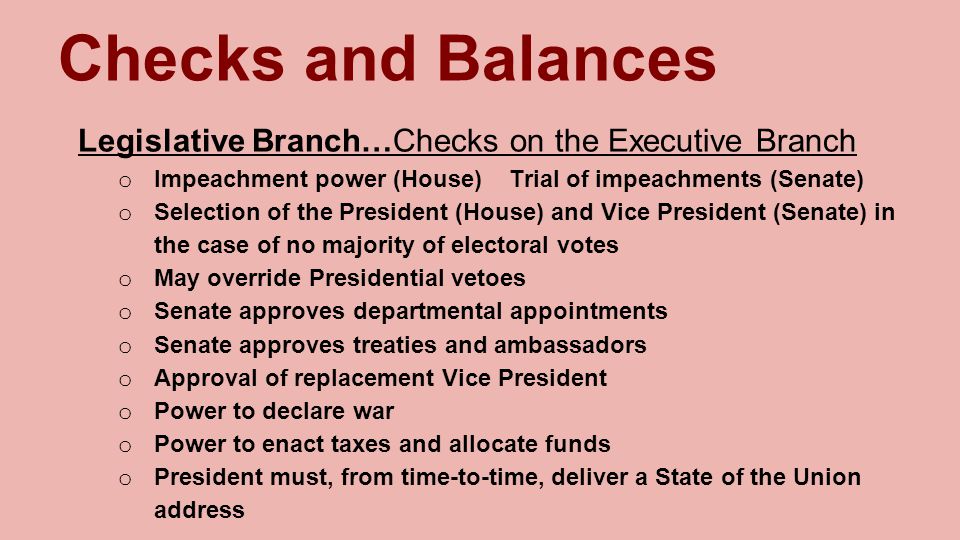 Checks and Balances Legislative Branch…Checks on the Executive Branch o Impeachment power (House) Trial of impeachments (Senate) o Selection of the President (House) and Vice President (Senate) in the case of no majority of electoral votes o May override Presidential vetoes o Senate approves departmental appointments o Senate approves treaties and ambassadors o Approval of replacement Vice President o Power to declare war o Power to enact taxes and allocate funds o President must, from time-to-time, deliver a State of the Union address