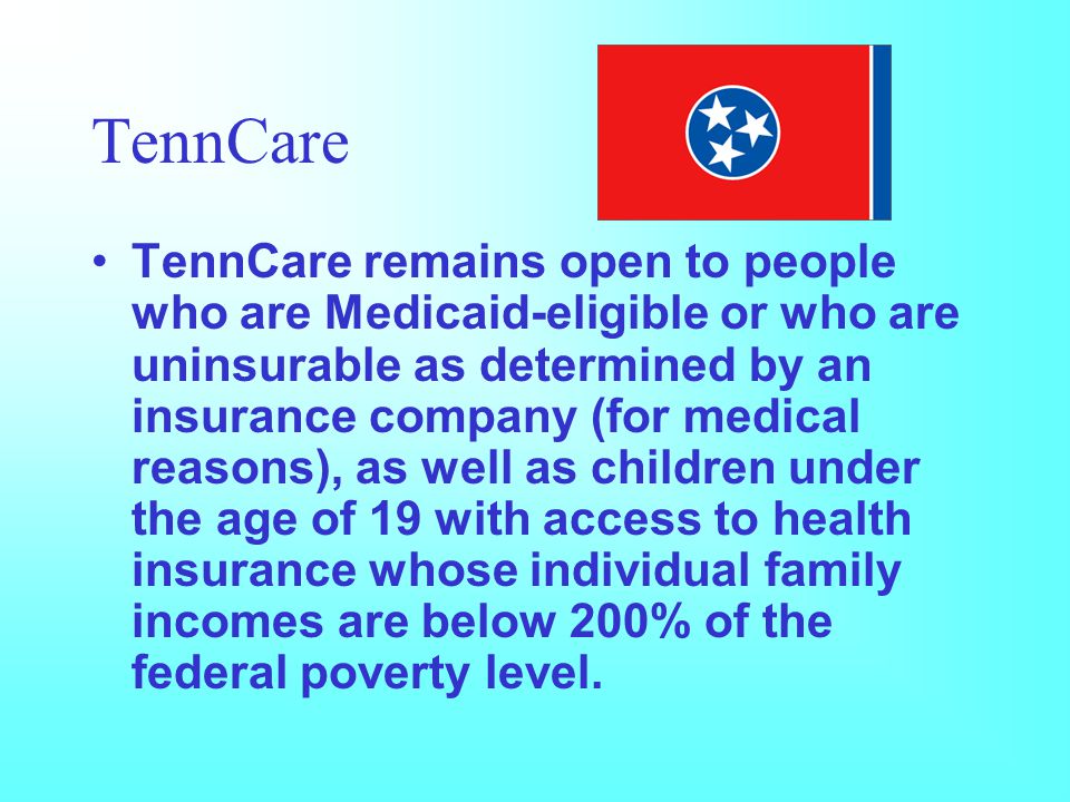 TennCare TennCare remains open to people who are Medicaid-eligible or who are uninsurable as determined by an insurance company (for medical reasons), as well as children under the age of 19 with access to health insurance whose individual family incomes are below 200% of the federal poverty level.