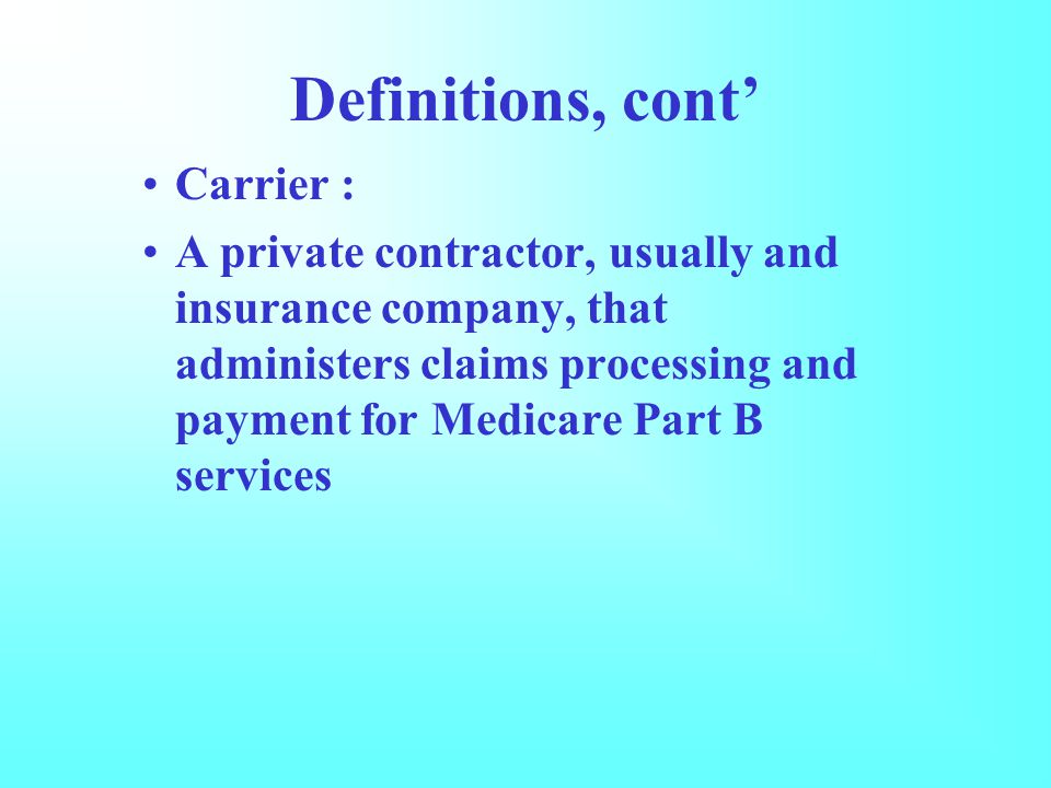 Definitions, cont’ Carrier : A private contractor, usually and insurance company, that administers claims processing and payment for Medicare Part B services