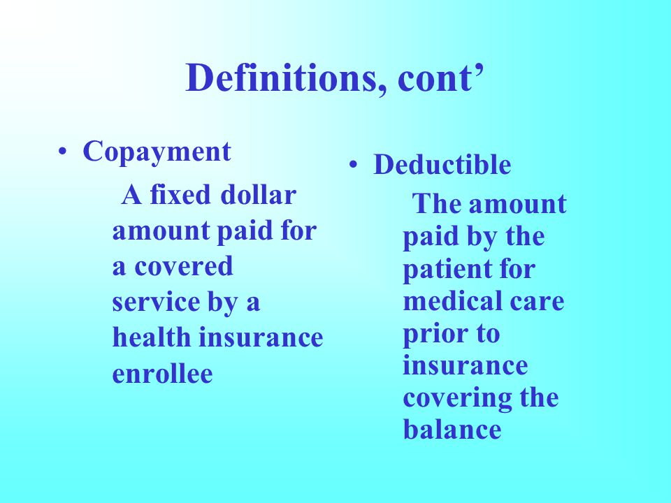 Definitions, cont’ Copayment A fixed dollar amount paid for a covered service by a health insurance enrollee Deductible The amount paid by the patient for medical care prior to insurance covering the balance