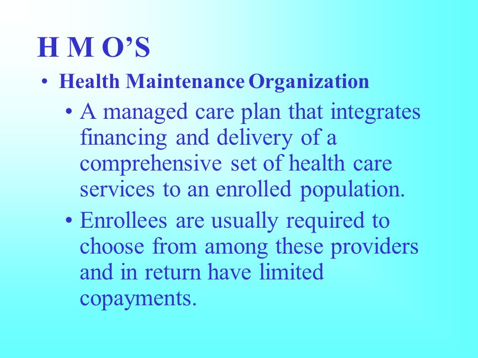 H M O’S Health Maintenance Organization A managed care plan that integrates financing and delivery of a comprehensive set of health care services to an enrolled population.