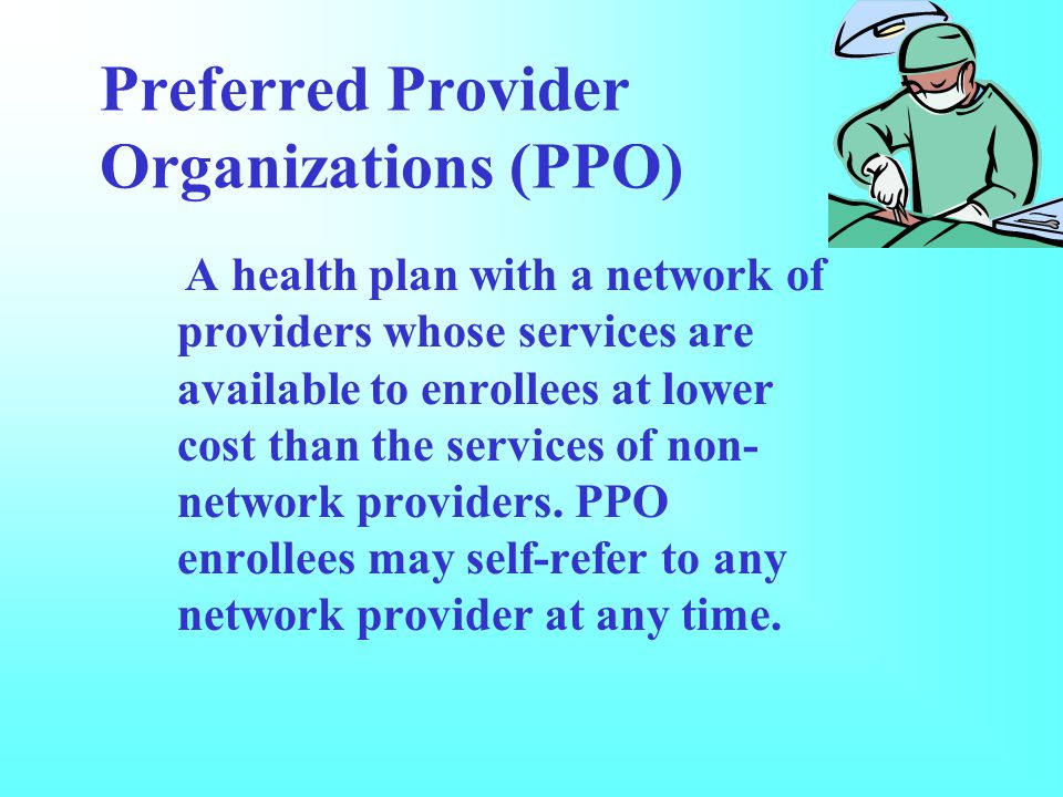 Preferred Provider Organizations (PPO) A health plan with a network of providers whose services are available to enrollees at lower cost than the services of non- network providers.
