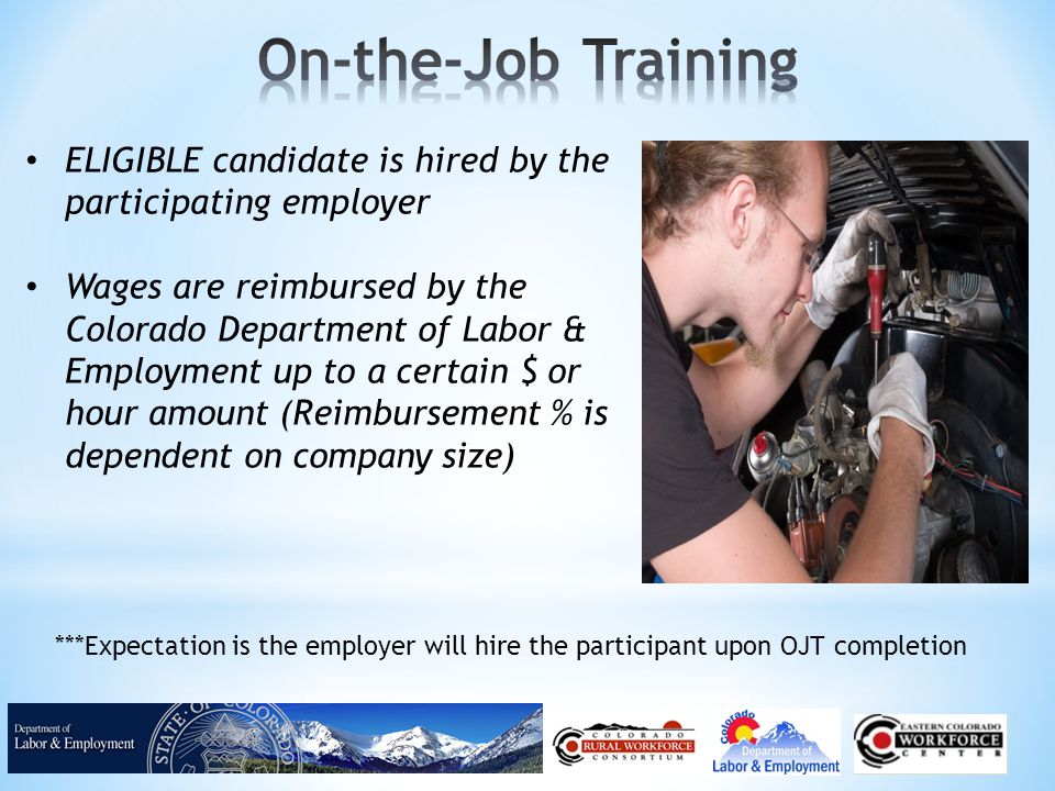 ELIGIBLE candidate is hired by the participating employer Wages are reimbursed by the Colorado Department of Labor & Employment up to a certain $ or hour amount (Reimbursement % is dependent on company size) ***Expectation is the employer will hire the participant upon OJT completion