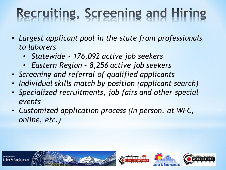 Largest applicant pool in the state from professionals to laborers Statewide - 176,092 active job seekers Eastern Region – 8,256 active job seekers Screening and referral of qualified applicants Individual skills match by position (applicant search) Specialized recruitments, job fairs and other special events Customized application process (In person, at WFC, online, etc.)