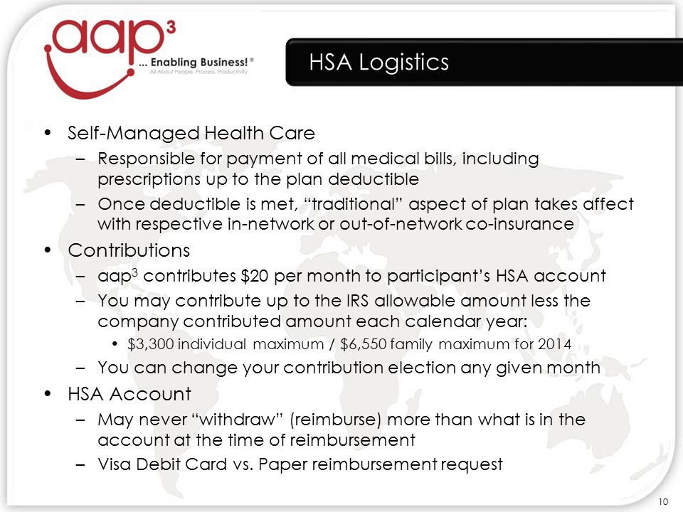 HSA Logistics Self-Managed Health Care –Responsible for payment of all medical bills, including prescriptions up to the plan deductible –Once deductible is met, traditional aspect of plan takes affect with respective in-network or out-of-network co-insurance Contributions –aap 3 contributes $20 per month to participant’s HSA account –You may contribute up to the IRS allowable amount less the company contributed amount each calendar year: $3,300 individual maximum / $6,550 family maximum for 2014 –You can change your contribution election any given month HSA Account –May never withdraw (reimburse) more than what is in the account at the time of reimbursement –Visa Debit Card vs.