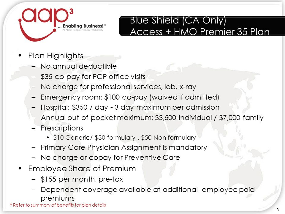 Blue Shield (CA Only) Access + HMO Premier 35 Plan Plan Highlights –No annual deductible –$35 co-pay for PCP office visits –No charge for professional services, lab, x-ray –Emergency room: $100 co-pay (waived if admitted) –Hospital: $350 / day - 3 day maximum per admission –Annual out-of-pocket maximum: $3,500 individual / $7,000 family –Prescriptions $10 Generic/ $30 formulary, $50 Non formulary –Primary Care Physician Assignment is mandatory –No charge or copay for Preventive Care Employee Share of Premium –$155 per month, pre-tax –Dependent coverage available at additional employee paid premiums * Refer to summary of benefits for plan details 3