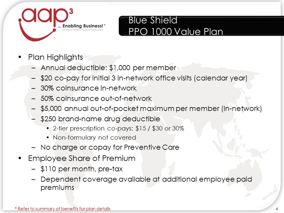 Blue Shield PPO 1000 Value Plan Plan Highlights –Annual deductible: $1,000 per member –$20 co-pay for initial 3 in-network office visits (calendar year) –30% coinsurance in-network –50% coinsurance out-of-network –$5,000 annual out-of-pocket maximum per member (in-network) –$250 brand-name drug deductible 2-tier prescription co-pays: $15 / $30 or 30% Non-formulary not covered –No charge or copay for Preventive Care Employee Share of Premium –$110 per month, pre-tax –Dependent coverage available at additional employee paid premiums * Refer to summary of benefits for plan details 4