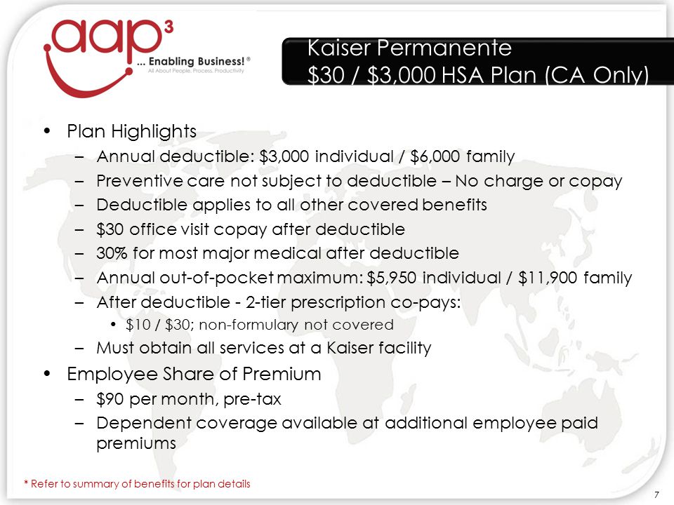 Kaiser Permanente $30 / $3,000 HSA Plan (CA Only) Plan Highlights –Annual deductible: $3,000 individual / $6,000 family –Preventive care not subject to deductible – No charge or copay –Deductible applies to all other covered benefits –$30 office visit copay after deductible –30% for most major medical after deductible –Annual out-of-pocket maximum: $5,950 individual / $11,900 family –After deductible - 2-tier prescription co-pays: $10 / $30; non-formulary not covered –Must obtain all services at a Kaiser facility Employee Share of Premium –$90 per month, pre-tax –Dependent coverage available at additional employee paid premiums * Refer to summary of benefits for plan details 7