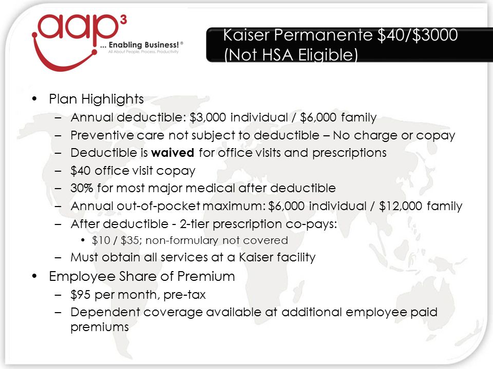 Kaiser Permanente $40/$3000 (Not HSA Eligible) Plan Highlights –Annual deductible: $3,000 individual / $6,000 family –Preventive care not subject to deductible – No charge or copay –Deductible is waived for office visits and prescriptions –$40 office visit copay –30% for most major medical after deductible –Annual out-of-pocket maximum: $6,000 individual / $12,000 family –After deductible - 2-tier prescription co-pays: $10 / $35; non-formulary not covered –Must obtain all services at a Kaiser facility Employee Share of Premium –$95 per month, pre-tax –Dependent coverage available at additional employee paid premiums