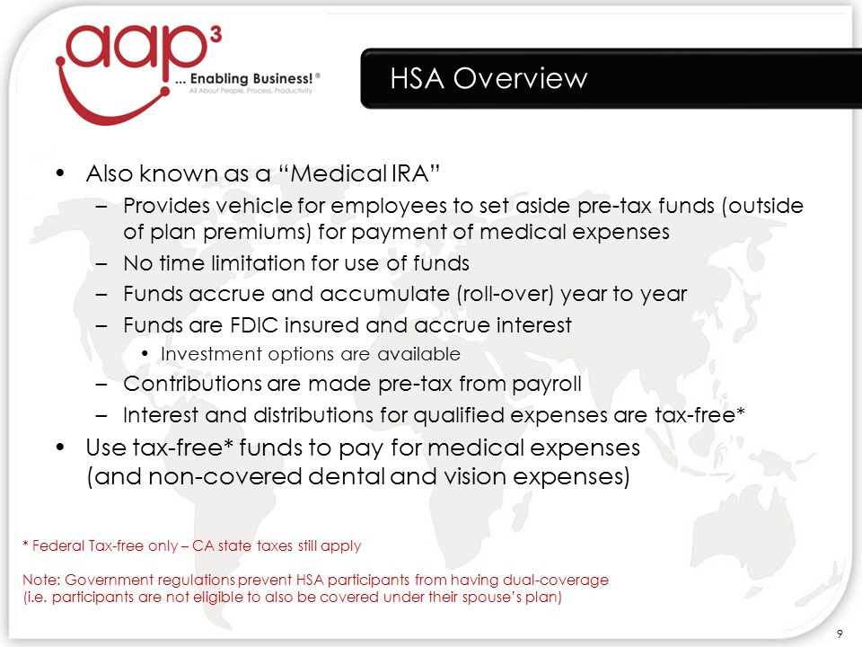 HSA Overview Also known as a Medical IRA –Provides vehicle for employees to set aside pre-tax funds (outside of plan premiums) for payment of medical expenses –No time limitation for use of funds –Funds accrue and accumulate (roll-over) year to year –Funds are FDIC insured and accrue interest Investment options are available –Contributions are made pre-tax from payroll –Interest and distributions for qualified expenses are tax-free* Use tax-free* funds to pay for medical expenses (and non-covered dental and vision expenses) * Federal Tax-free only – CA state taxes still apply Note: Government regulations prevent HSA participants from having dual-coverage (i.e.