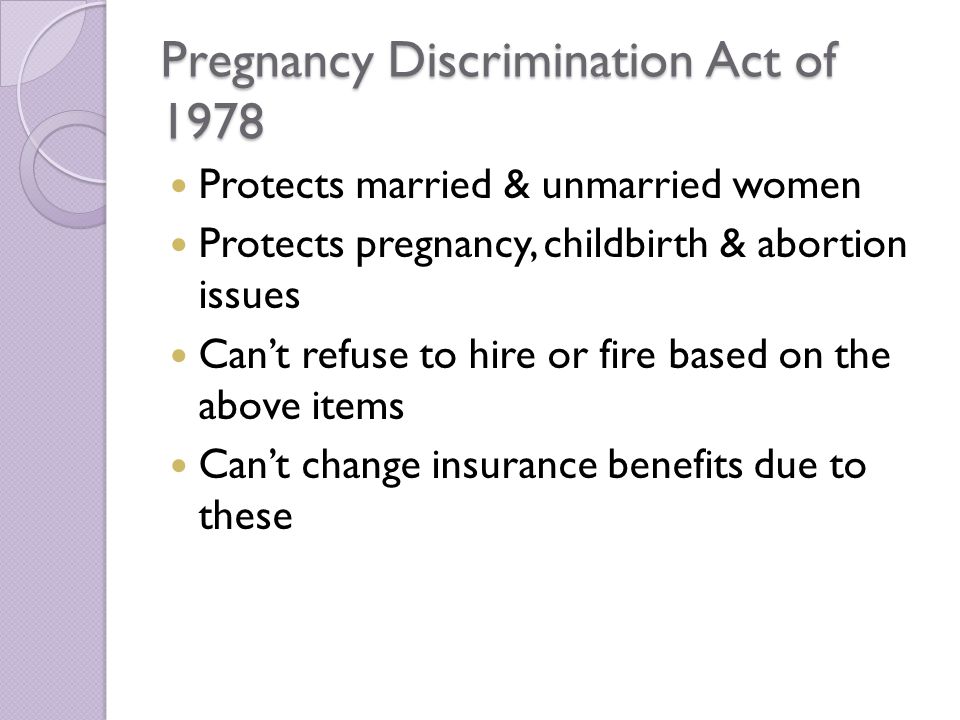 Pregnancy Discrimination Act of 1978 Protects married & unmarried women Protects pregnancy, childbirth & abortion issues Can’t refuse to hire or fire based on the above items Can’t change insurance benefits due to these
