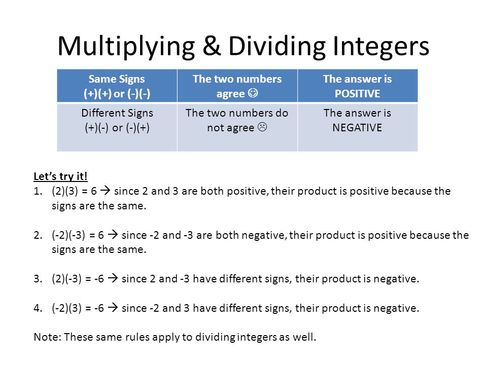 Multiplying & Dividing Integers Same Signs (+)(+) or (-)(-) The two numbers agree The answer is POSITIVE Different Signs (+)(-) or (-)(+) The two numbers do not agree  The answer is NEGATIVE Let’s try it.