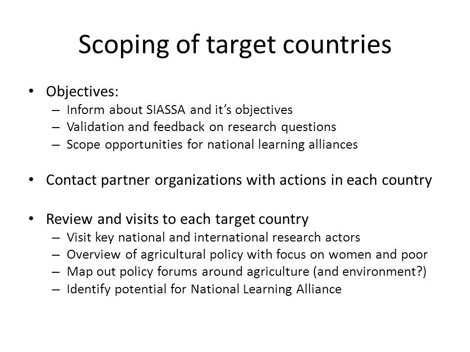 Scoping of target countries Objectives: – Inform about SIASSA and it’s objectives – Validation and feedback on research questions – Scope opportunities for national learning alliances Contact partner organizations with actions in each country Review and visits to each target country – Visit key national and international research actors – Overview of agricultural policy with focus on women and poor – Map out policy forums around agriculture (and environment ) – Identify potential for National Learning Alliance