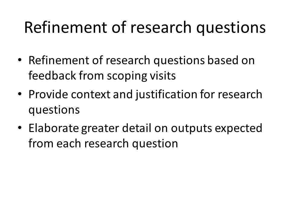 Refinement of research questions Refinement of research questions based on feedback from scoping visits Provide context and justification for research questions Elaborate greater detail on outputs expected from each research question
