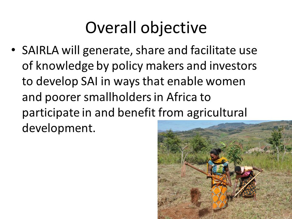 Overall objective SAIRLA will generate, share and facilitate use of knowledge by policy makers and investors to develop SAI in ways that enable women and poorer smallholders in Africa to participate in and benefit from agricultural development.