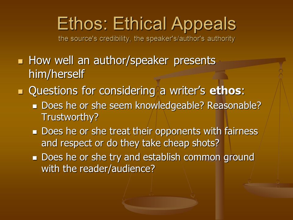 Ethos: Ethical Appeals the source s credibility, the speaker s/author s authority How well an author/speaker presents him/herself How well an author/speaker presents him/herself Questions for considering a writer’s ethos: Questions for considering a writer’s ethos: Does he or she seem knowledgeable.