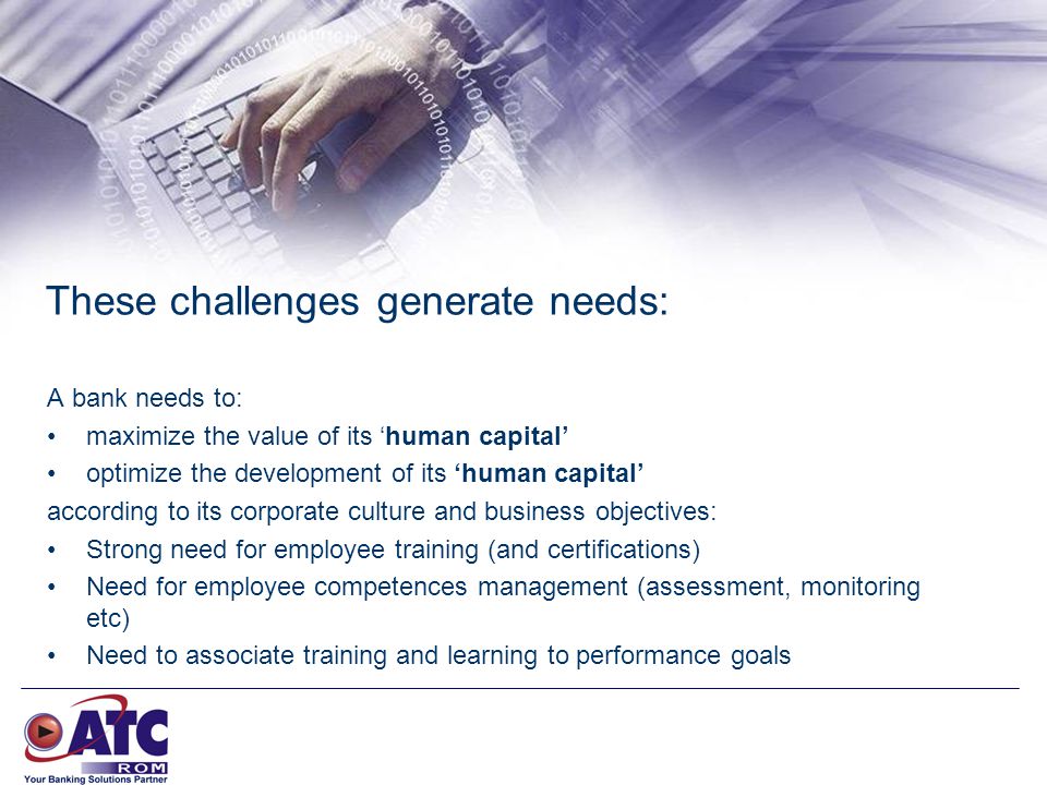 These challenges generate needs: A bank needs to: maximize the value of its ‘human capital’ optimize the development of its ‘human capital’ according to its corporate culture and business objectives: Strong need for employee training (and certifications) Need for employee competences management (assessment, monitoring etc) Need to associate training and learning to performance goals