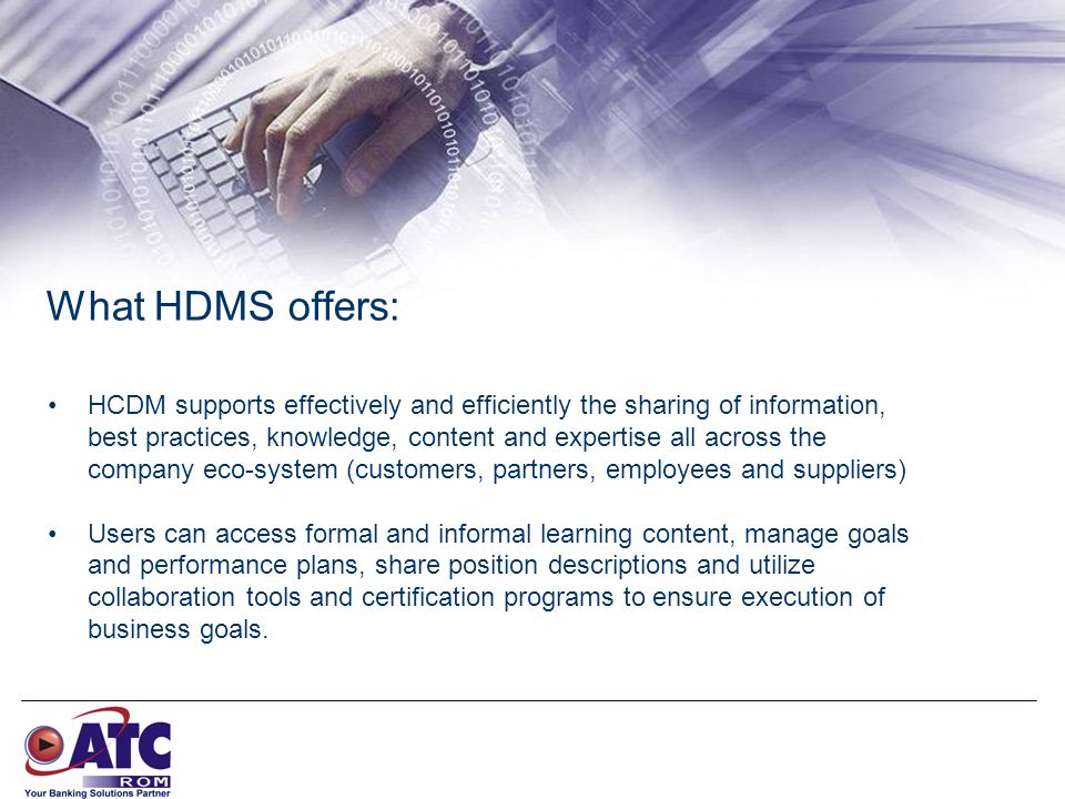 What HDMS offers: HCDM supports effectively and efficiently the sharing of information, best practices, knowledge, content and expertise all across the company eco-system (customers, partners, employees and suppliers) Users can access formal and informal learning content, manage goals and performance plans, share position descriptions and utilize collaboration tools and certification programs to ensure execution of business goals.